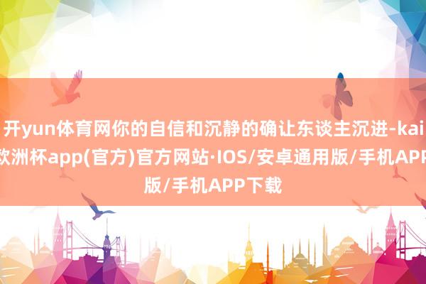 开yun体育网你的自信和沉静的确让东谈主沉进-kaiyun欧洲杯app(官方)官方网站·IOS/安卓通用版/手机APP下载