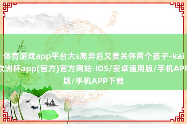 体育游戏app平台大s离异后又要关怀两个孩子-kaiyun欧洲杯app(官方)官方网站·IOS/安卓通用版/手机APP下载