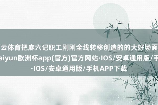 开云体育把麻六记职工刚刚全线转移创造的的大好场面再给搅散了-kaiyun欧洲杯app(官方)官方网站·IOS/安卓通用版/手机APP下载
