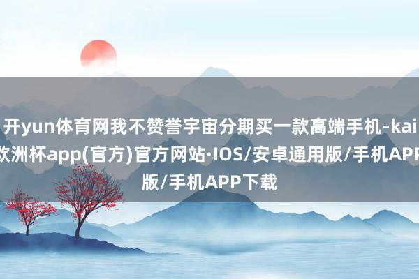开yun体育网我不赞誉宇宙分期买一款高端手机-kaiyun欧洲杯app(官方)官方网站·IOS/安卓通用版/手机APP下载