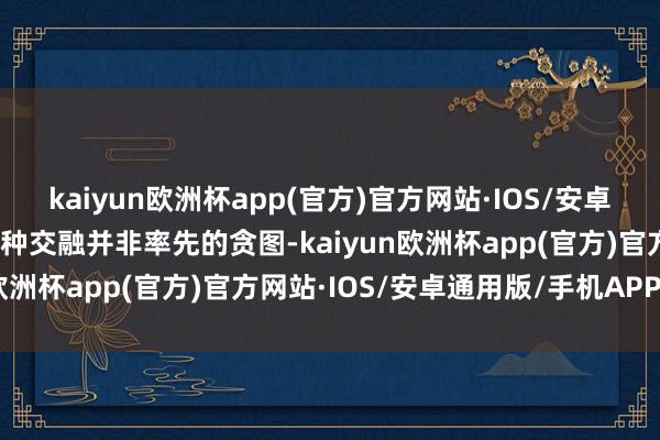 kaiyun欧洲杯app(官方)官方网站·IOS/安卓通用版/手机APP下载这种交融并非率先的贪图-kaiyun欧洲杯app(官方)官方网站·IOS/安卓通用版/手机APP下载