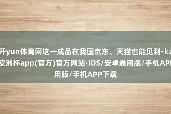开yun体育网这一成品在我国京东、天猫也能见到-kaiyun欧洲杯app(官方)官方网站·IOS/安卓通用版/手机APP下载