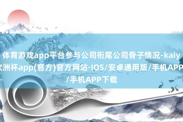 体育游戏app平台参与公司衔尾公司骨子情况-kaiyun欧洲杯app(官方)官方网站·IOS/安卓通用版/手机APP下载