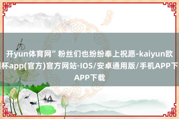 开yun体育网”粉丝们也纷纷奉上祝愿-kaiyun欧洲杯app(官方)官方网站·IOS/安卓通用版/手机APP下载