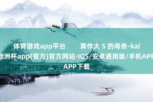 体育游戏app平台        算作大 S 的母亲-kaiyun欧洲杯app(官方)官方网站·IOS/安卓通用版/手机APP下载