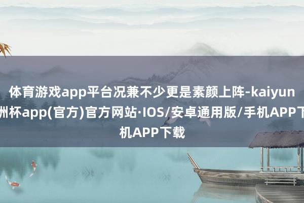 体育游戏app平台况兼不少更是素颜上阵-kaiyun欧洲杯app(官方)官方网站·IOS/安卓通用版/手机APP下载