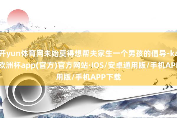开yun体育网未始莫得想帮夫家生一个男孩的倡导-kaiyun欧洲杯app(官方)官方网站·IOS/安卓通用版/手机APP下载