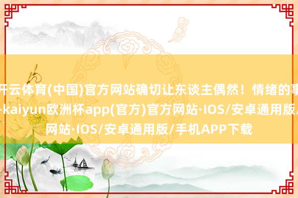 开云体育(中国)官方网站确切让东谈主偶然！情绪的事情确切说不准-kaiyun欧洲杯app(官方)官方网站·IOS/安卓通用版/手机APP下载