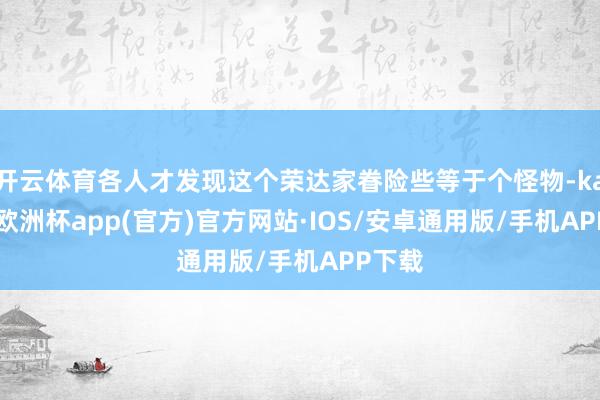 开云体育各人才发现这个荣达家眷险些等于个怪物-kaiyun欧洲杯app(官方)官方网站·IOS/安卓通用版/手机APP下载