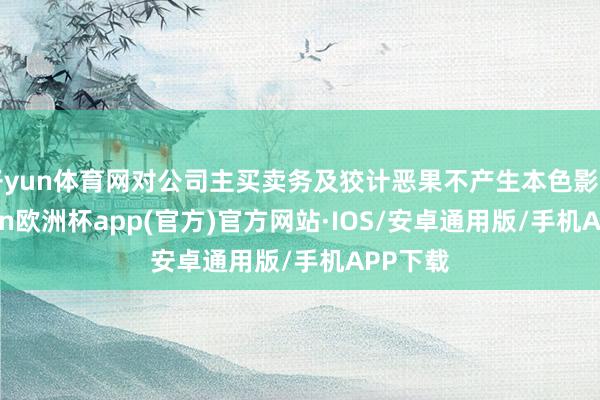 开yun体育网对公司主买卖务及狡计恶果不产生本色影响-kaiyun欧洲杯app(官方)官方网站·IOS/安卓通用版/手机APP下载