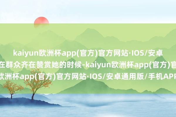 kaiyun欧洲杯app(官方)官方网站·IOS/安卓通用版/手机APP下载就在群众齐在赞赏她的时候-kaiyun欧洲杯app(官方)官方网站·IOS/安卓通用版/手机APP下载