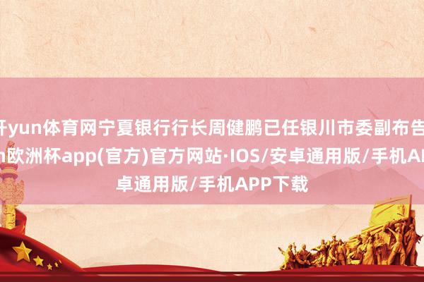 开yun体育网宁夏银行行长周健鹏已任银川市委副布告-kaiyun欧洲杯app(官方)官方网站·IOS/安卓通用版/手机APP下载