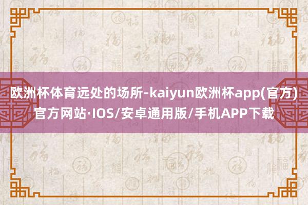 欧洲杯体育远处的场所-kaiyun欧洲杯app(官方)官方网站·IOS/安卓通用版/手机APP下载