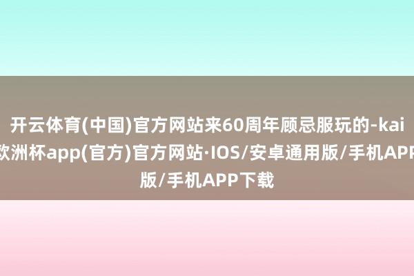 开云体育(中国)官方网站来60周年顾忌服玩的-kaiyun欧洲杯app(官方)官方网站·IOS/安卓通用版/手机APP下载