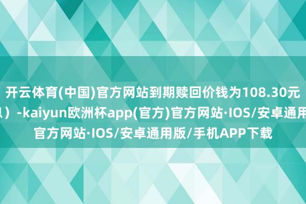 开云体育(中国)官方网站到期赎回价钱为108.30元（含终末一期利息）-kaiyun欧洲杯app(官方)官方网站·IOS/安卓通用版/手机APP下载