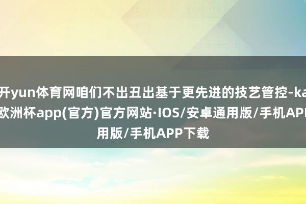 开yun体育网咱们不出丑出基于更先进的技艺管控-kaiyun欧洲杯app(官方)官方网站·IOS/安卓通用版/手机APP下载