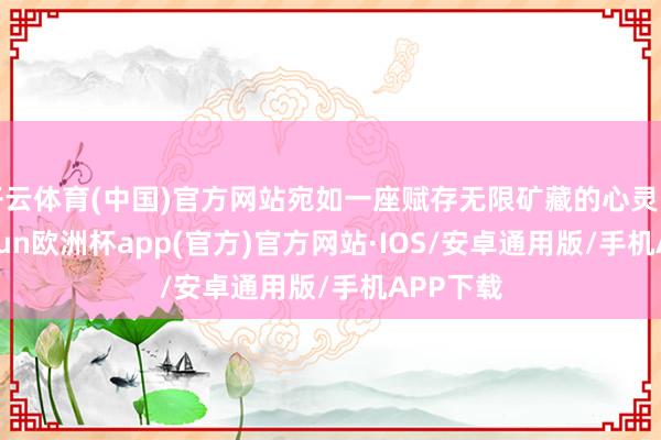 开云体育(中国)官方网站宛如一座赋存无限矿藏的心灵富矿-kaiyun欧洲杯app(官方)官方网站·IOS/安卓通用版/手机APP下载