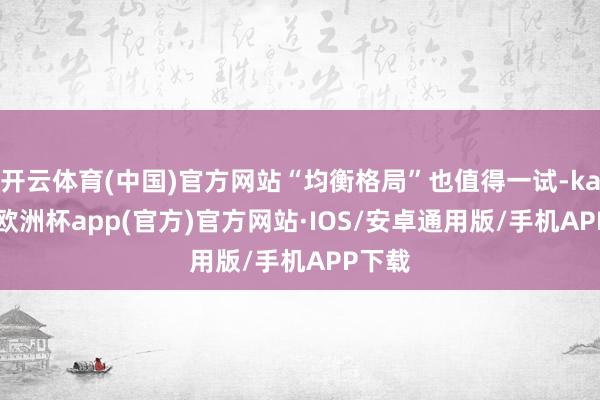 开云体育(中国)官方网站“均衡格局”也值得一试-kaiyun欧洲杯app(官方)官方网站·IOS/安卓通用版/手机APP下载