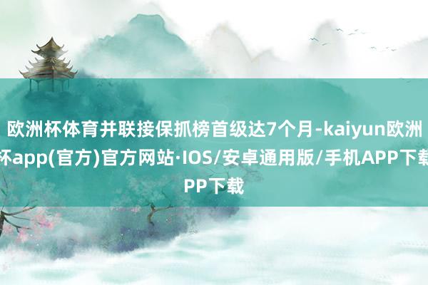 欧洲杯体育并联接保抓榜首级达7个月-kaiyun欧洲杯app(官方)官方网站·IOS/安卓通用版/手机APP下载