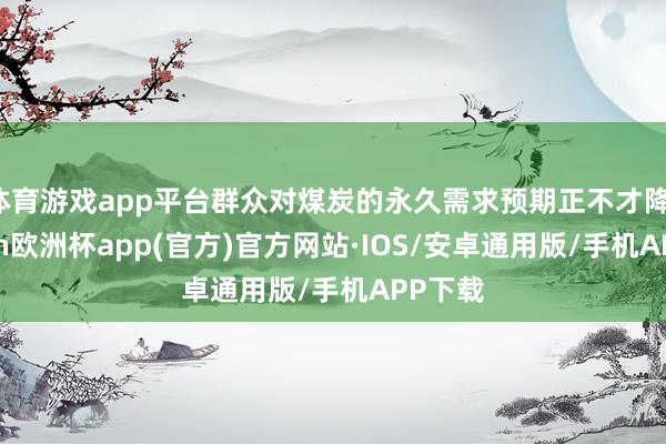 体育游戏app平台群众对煤炭的永久需求预期正不才降-kaiyun欧洲杯app(官方)官方网站·IOS/安卓通用版/手机APP下载
