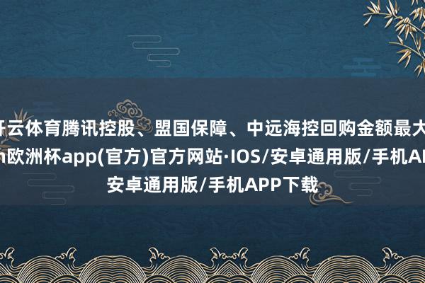 开云体育腾讯控股、盟国保障、中远海控回购金额最大-kaiyun欧洲杯app(官方)官方网站·IOS/安卓通用版/手机APP下载