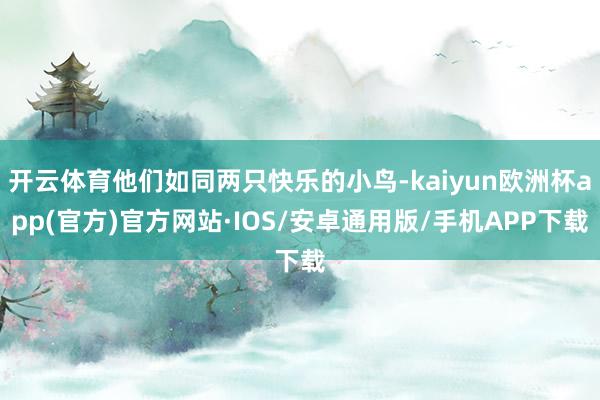 开云体育他们如同两只快乐的小鸟-kaiyun欧洲杯app(官方)官方网站·IOS/安卓通用版/手机APP下载