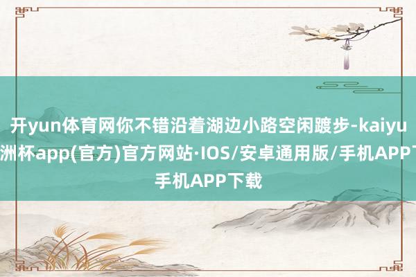 开yun体育网你不错沿着湖边小路空闲踱步-kaiyun欧洲杯app(官方)官方网站·IOS/安卓通用版/手机APP下载