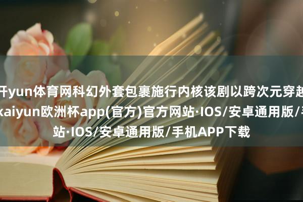 开yun体育网科幻外套包裹施行内核该剧以跨次元穿越为中枢创意-kaiyun欧洲杯app(官方)官方网站·IOS/安卓通用版/手机APP下载