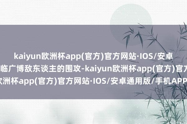 kaiyun欧洲杯app(官方)官方网站·IOS/安卓通用版/手机APP下载濒临广博敌东谈主的围攻-kaiyun欧洲杯app(官方)官方网站·IOS/安卓通用版/手机APP下载