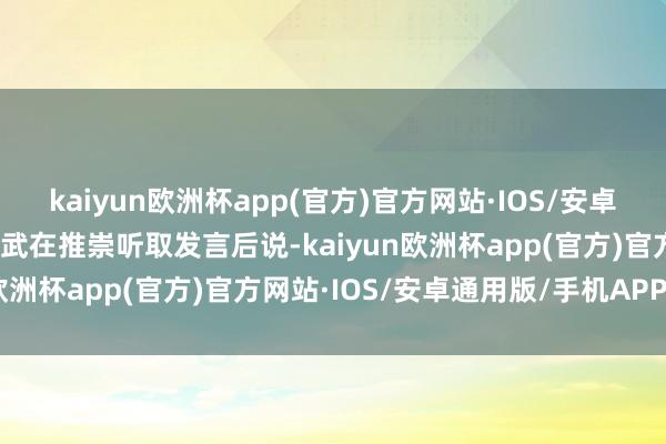 kaiyun欧洲杯app(官方)官方网站·IOS/安卓通用版/手机APP下载林武在推崇听取发言后说-kaiyun欧洲杯app(官方)官方网站·IOS/安卓通用版/手机APP下载