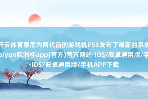 开云体育索尼为两代前的游戏机PS3发布了最新的系统软件更新-kaiyun欧洲杯app(官方)官方网站·IOS/安卓通用版/手机APP下载