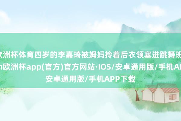 欧洲杯体育四岁的李嘉琦被姆妈拎着后衣领塞进跳舞班-kaiyun欧洲杯app(官方)官方网站·IOS/安卓通用版/手机APP下载