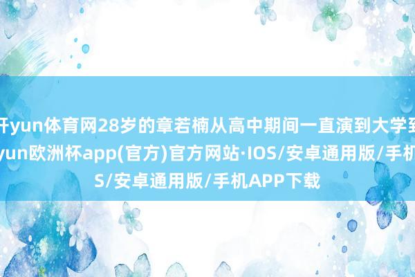 开yun体育网28岁的章若楠从高中期间一直演到大学到毕业-kaiyun欧洲杯app(官方)官方网站·IOS/安卓通用版/手机APP下载