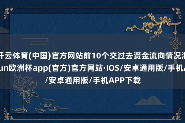 开云体育(中国)官方网站前10个交过去资金流向情况泄露-kaiyun欧洲杯app(官方)官方网站·IOS/安卓通用版/手机APP下载