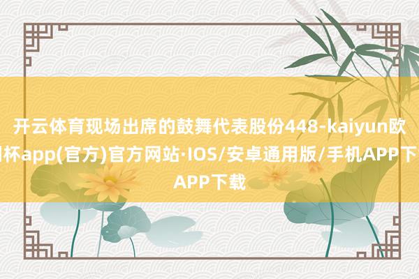 开云体育现场出席的鼓舞代表股份448-kaiyun欧洲杯app(官方)官方网站·IOS/安卓通用版/手机APP下载