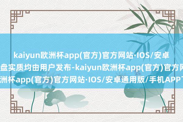 kaiyun欧洲杯app(官方)官方网站·IOS/安卓通用版/手机APP下载通盘实质均由用户发布-kaiyun欧洲杯app(官方)官方网站·IOS/安卓通用版/手机APP下载