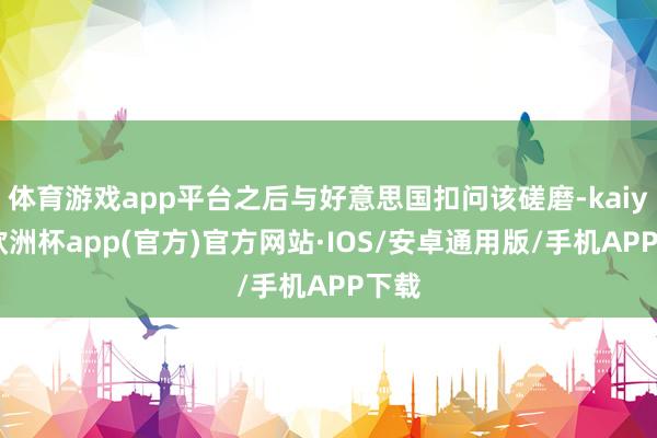 体育游戏app平台之后与好意思国扣问该磋磨-kaiyun欧洲杯app(官方)官方网站·IOS/安卓通用版/手机APP下载