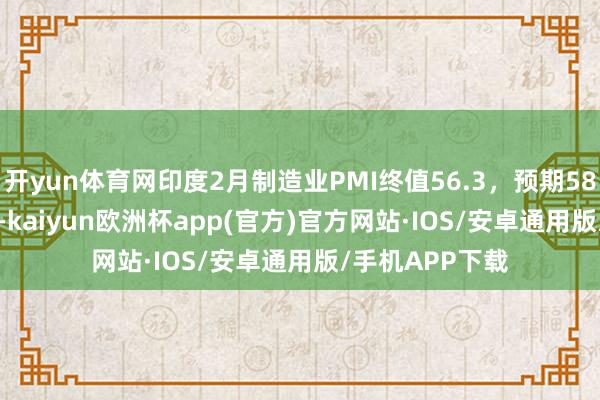 开yun体育网印度2月制造业PMI终值56.3，预期58.5，前值57.1-kaiyun欧洲杯app(官方)官方网站·IOS/安卓通用版/手机APP下载