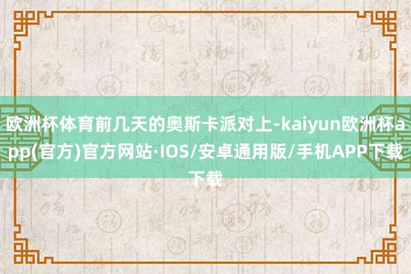 欧洲杯体育前几天的奥斯卡派对上-kaiyun欧洲杯app(官方)官方网站·IOS/安卓通用版/手机APP下载