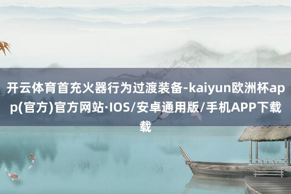 开云体育首充火器行为过渡装备-kaiyun欧洲杯app(官方)官方网站·IOS/安卓通用版/手机APP下载