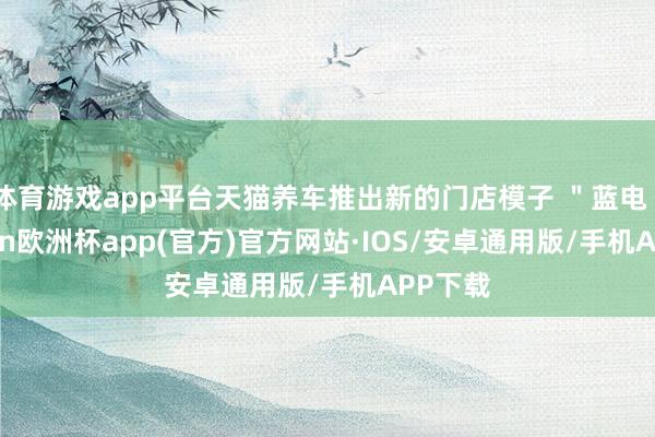 体育游戏app平台天猫养车推出新的门店模子 ＂蓝电＂-kaiyun欧洲杯app(官方)官方网站·IOS/安卓通用版/手机APP下载