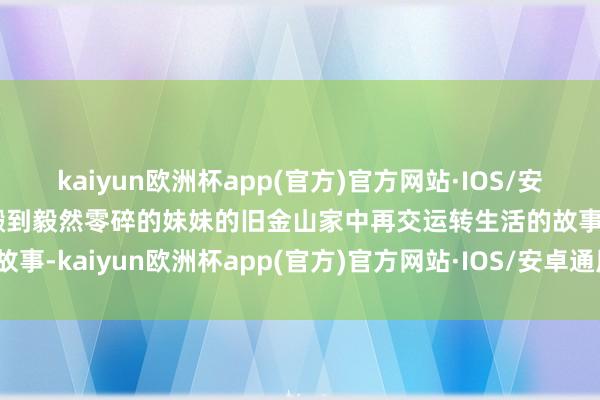 kaiyun欧洲杯app(官方)官方网站·IOS/安卓通用版/手机APP下载搬到毅然零碎的妹妹的旧金山家中再交运转生活的故事-kaiyun欧洲杯app(官方)官方网站·IOS/安卓通用版/手机APP下载