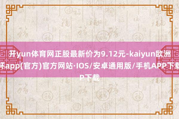 开yun体育网正股最新价为9.12元-kaiyun欧洲杯app(官方)官方网站·IOS/安卓通用版/手机APP下载
