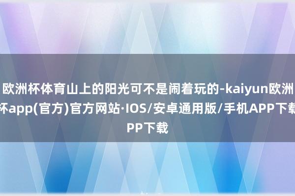 欧洲杯体育山上的阳光可不是闹着玩的-kaiyun欧洲杯app(官方)官方网站·IOS/安卓通用版/手机APP下载
