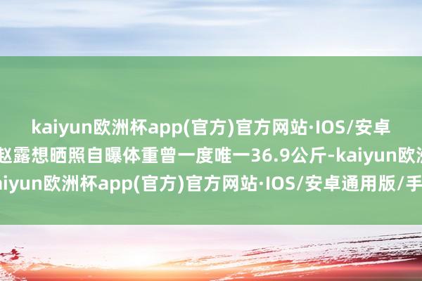 kaiyun欧洲杯app(官方)官方网站·IOS/安卓通用版/手机APP下载”赵露想晒照自曝体重曾一度唯一36.9公斤-kaiyun欧洲杯app(官方)官方网站·IOS/安卓通用版/手机APP下载