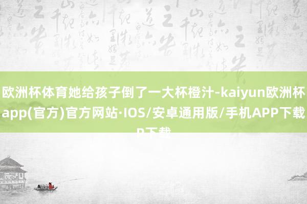 欧洲杯体育她给孩子倒了一大杯橙汁-kaiyun欧洲杯app(官方)官方网站·IOS/安卓通用版/手机APP下载