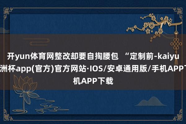 开yun体育网整改却要自掏腰包  “定制前-kaiyun欧洲杯app(官方)官方网站·IOS/安卓通用版/手机APP下载