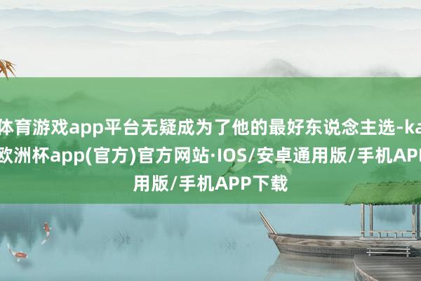 体育游戏app平台无疑成为了他的最好东说念主选-kaiyun欧洲杯app(官方)官方网站·IOS/安卓通用版/手机APP下载