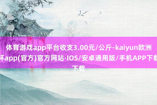 体育游戏app平台收支3.00元/公斤-kaiyun欧洲杯app(官方)官方网站·IOS/安卓通用版/手机APP下载