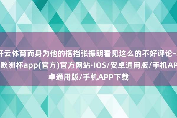 开云体育而身为他的搭档张振朗看见这么的不好评论-kaiyun欧洲杯app(官方)官方网站·IOS/安卓通用版/手机APP下载